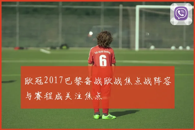 欧冠2017巴黎备战欧战焦点战阵容与赛程成关注焦点