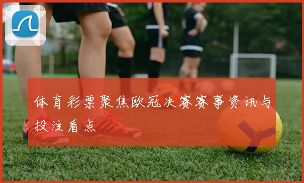 体育彩票聚焦欧冠决赛赛事资讯与投注看点