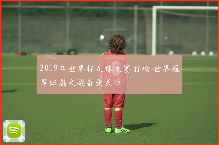 2019年世界杯足球决赛打响 世界冠军归属之战备受关注