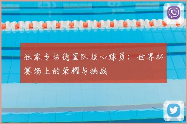 独家专访德国队核心球员:世界杯赛场上的荣耀与挑战
