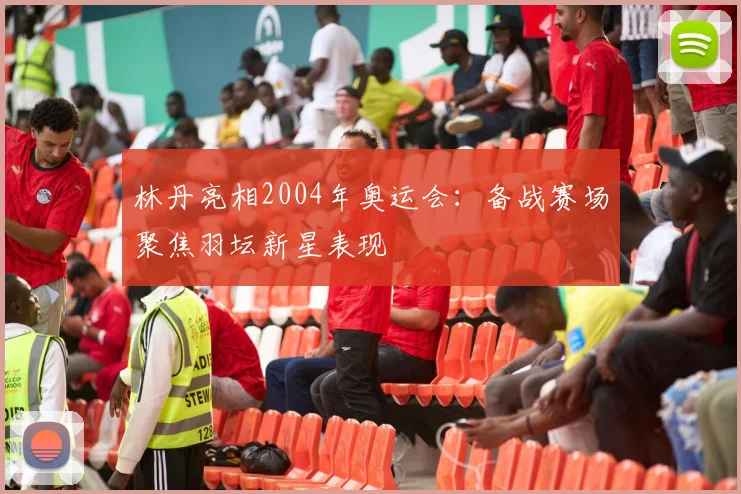 林丹亮相2004年奥运会：备战赛场聚焦羽坛新星表现