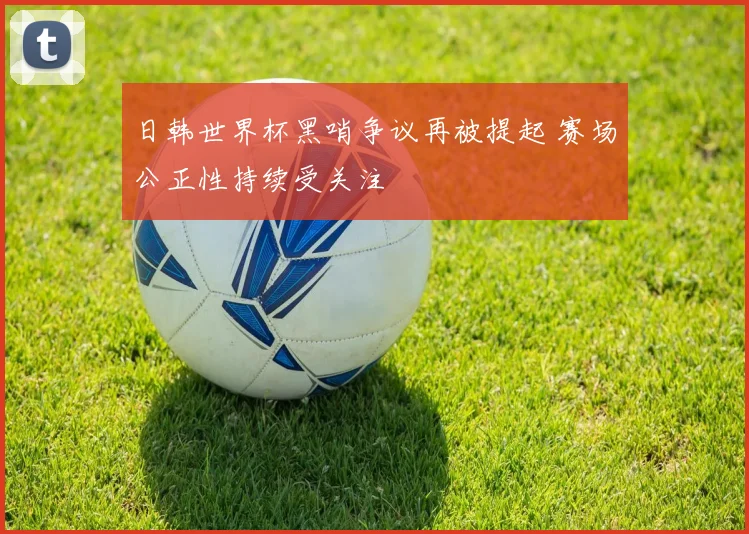 日韩世界杯黑哨争议再被提起 赛场公正性持续受关注