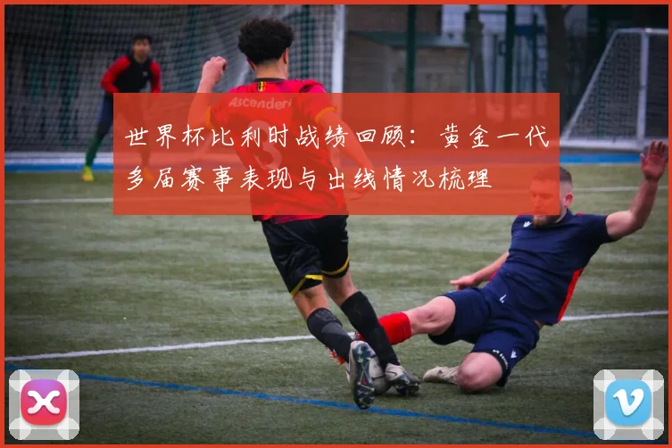 世界杯比利时战绩回顾：黄金一代多届赛事表现与出线情况梳理