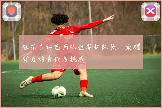 独家专访巴西队世界杯队长：荣耀背后的责任与挑战