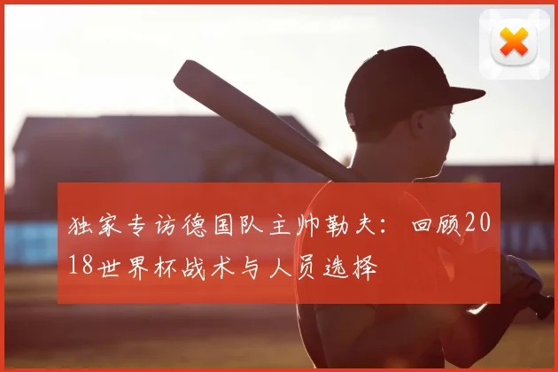 独家专访德国队主帅勒夫：回顾2018世界杯战术与人员选择