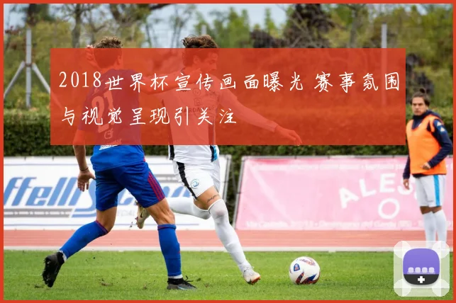 2018世界杯宣传画面曝光 赛事氛围与视觉呈现引关注