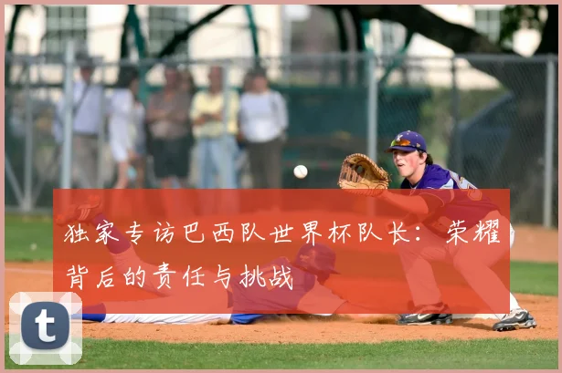 独家专访巴西队世界杯队长：荣耀背后的责任与挑战