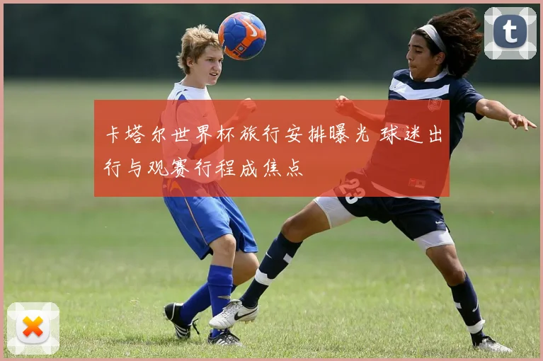 卡塔尔世界杯旅行安排曝光 球迷出行与观赛行程成焦点