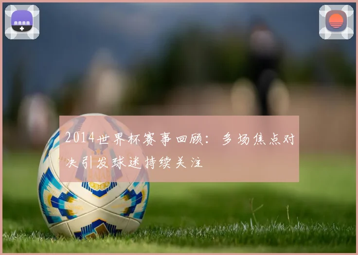 2014世界杯赛事回顾：多场焦点对决引发球迷持续关注