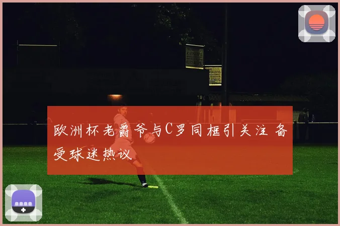 欧洲杯老爵爷与C罗同框引关注 备受球迷热议