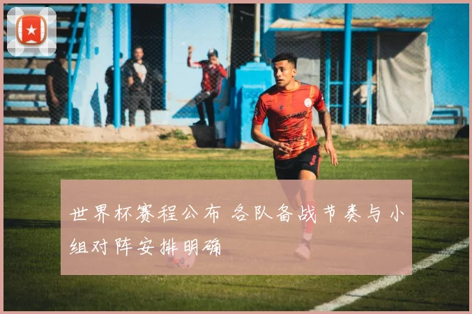 世界杯赛程公布 各队备战节奏与小组对阵安排明确