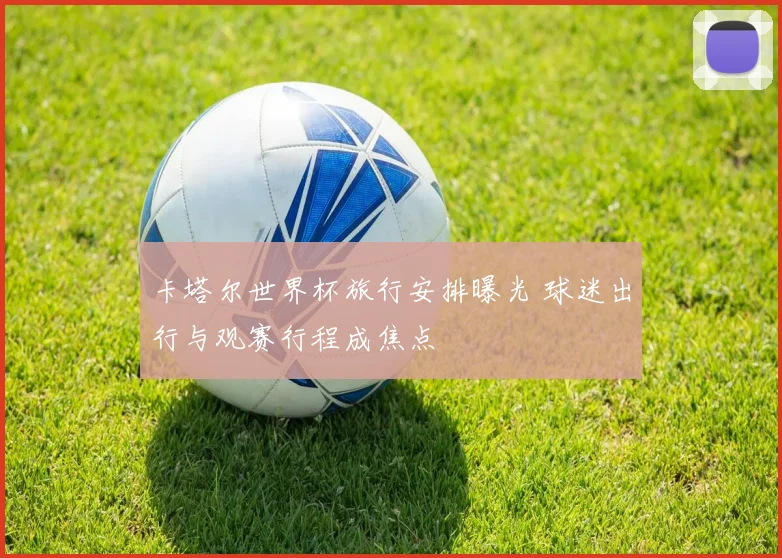 卡塔尔世界杯旅行安排曝光 球迷出行与观赛行程成焦点