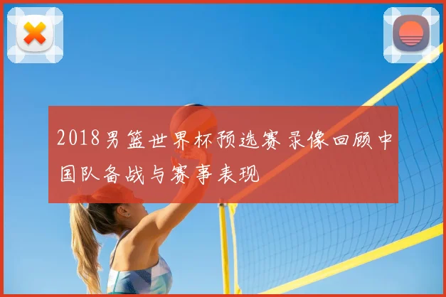 2018男篮世界杯预选赛录像回顾中国队备战与赛事表现