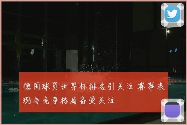 德国球员世界杯排名引关注 赛事表现与竞争格局备受关注