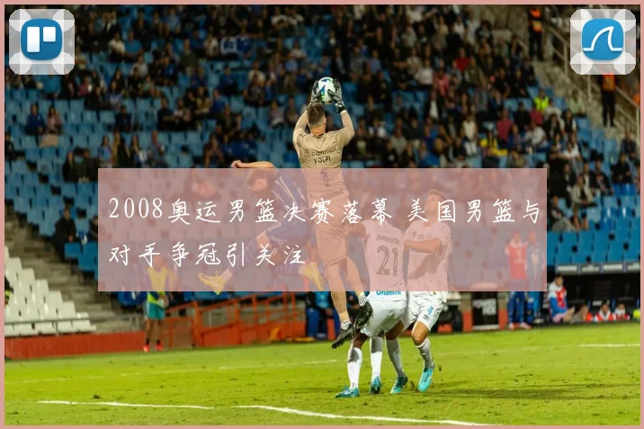 2008奥运男篮决赛落幕 美国男篮与对手争冠引关注