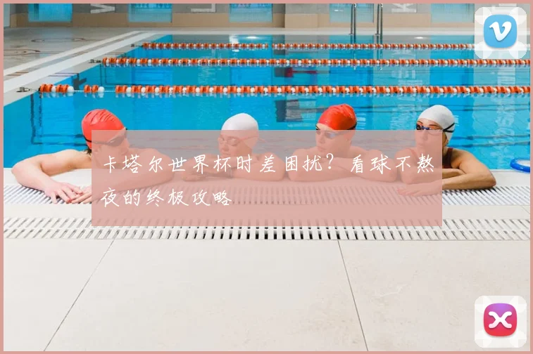 卡塔尔世界杯时差困扰?看球不熬夜的终极攻略