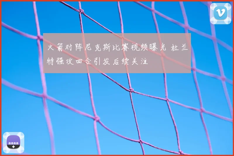 火箭对阵尼克斯比赛视频曝光 杜兰特强攻回合引发后续关注