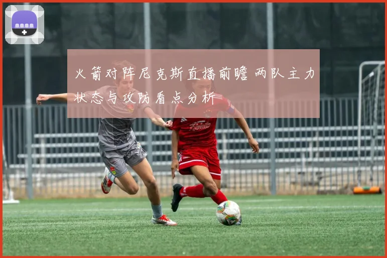 火箭对阵尼克斯直播前瞻 两队主力状态与攻防看点分析