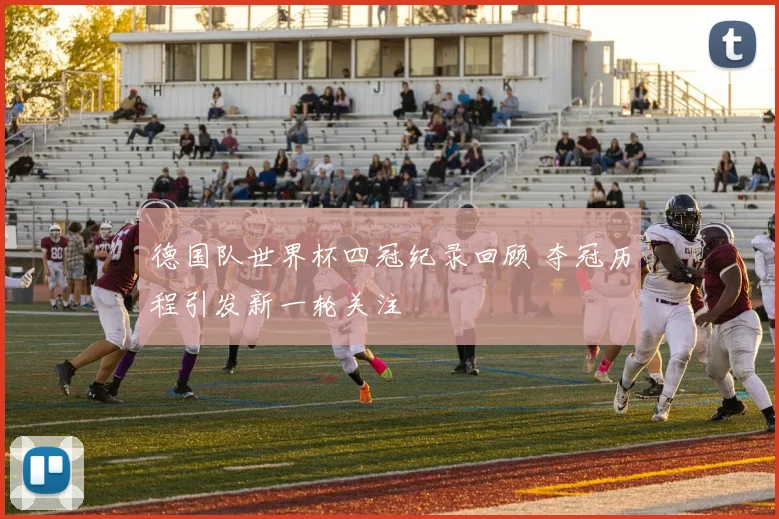 德国队世界杯四冠纪录回顾 夺冠历程引发新一轮关注