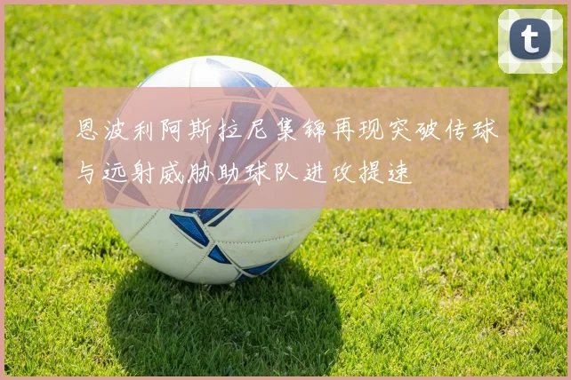 恩波利阿斯拉尼集锦再现突破传球与远射威胁助球队进攻提速
