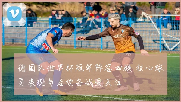 德国队世界杯冠军阵容回顾 核心球员表现与后续备战受关注